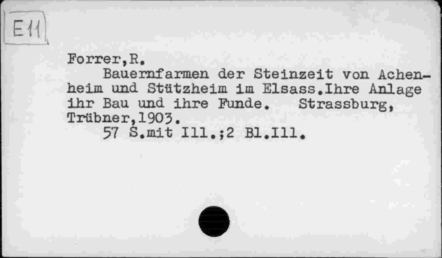 ﻿EÏÏ|
______‘л
Porter, R.
Bauernfarmen der Steinzeit von Achen-heim und Stützheim im Elsass.Ihre Anlage ihr Bau und ihre Funde. Strassburg, Trübner,19O3.
57 S.mit Ill.;2 Bl.Ill.